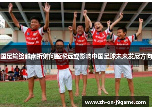 国足输给越南折射问题深远或影响中国足球未来发展方向