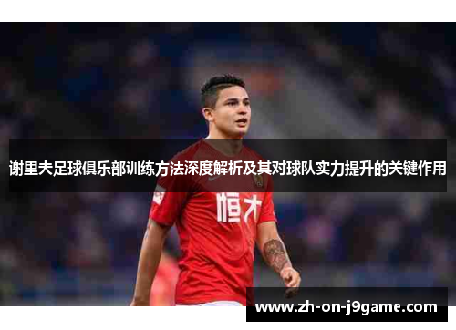 谢里夫足球俱乐部训练方法深度解析及其对球队实力提升的关键作用