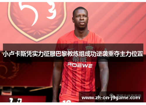 小卢卡斯凭实力征服巴黎教练组成功逆袭重夺主力位置