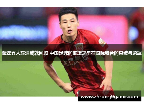武磊五大辉煌成就回顾 中国足球的璀璨之星在国际舞台的突破与荣耀 武磊五大辉煌成就回顾 中国足球的璀璨之星在国际舞台的突破与荣耀