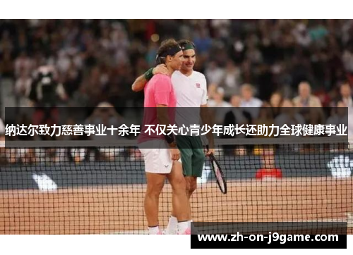 纳达尔致力慈善事业十余年 不仅关心青少年成长还助力全球健康事业