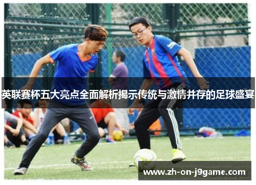 英联赛杯五大亮点全面解析揭示传统与激情并存的足球盛宴