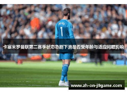 卡塞米罗曼联第二赛季状态急剧下滑是否受年龄与适应问题影响