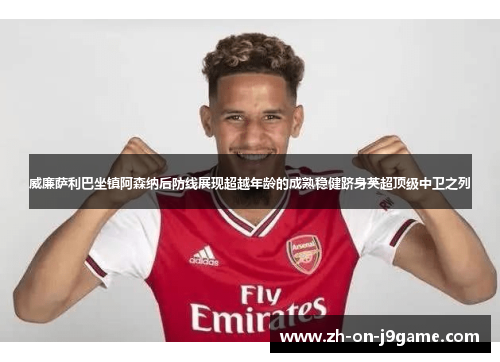 威廉萨利巴坐镇阿森纳后防线展现超越年龄的成熟稳健跻身英超顶级中卫之列 威廉萨利巴坐镇阿森纳后防线展现超越年龄的成熟稳健跻身英超顶级中卫之列